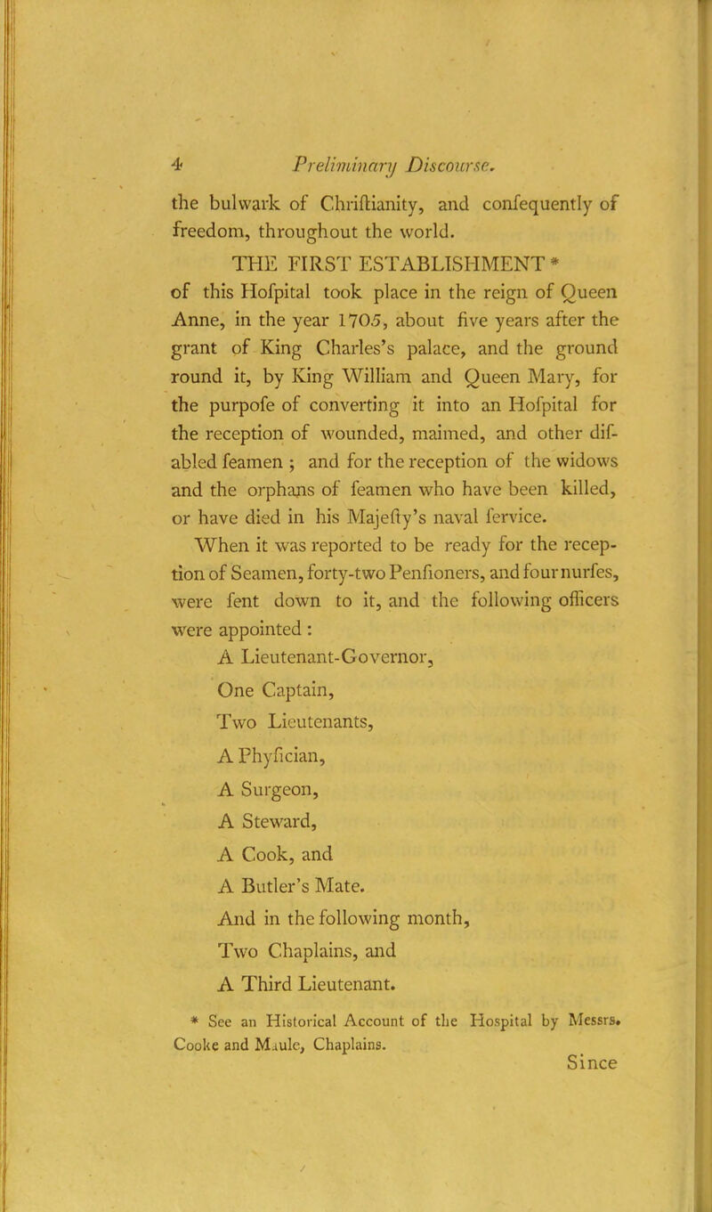 the bulwark of Chriftianity, and confequently of freedom, throughout the world. THE FIRST ESTABLISHMENT * of this Hofpital took place in the reign of Queen Anne, in the year 1705, about five years after the grant of King Charles's palace, and the ground round it, by King William and Queen Mary, for the purpofe of converting it into an Hofpital for the reception of wounded, maimed, and other dif- abled feamen ; and for the reception of the widows and the orphans of feamen who have been killed, or have died in his Majefty's naval fervice. When it was reported to be ready for the recep- tion of Seamen, forty-two Penfioners, and four nurfes, were fent down to it, and the following officers were appointed: A Lieutenant-Governor, One Captain, Two Lieutenants, A Phyfician, A Surgeon, A Steward, A Cook, and A Butler's Mate. And in the following month, Two Chaplains, and A Third Lieutenant. * See an Historical Account of the Hospital by Messrs. Cooke and Muule, Chaplains. Since