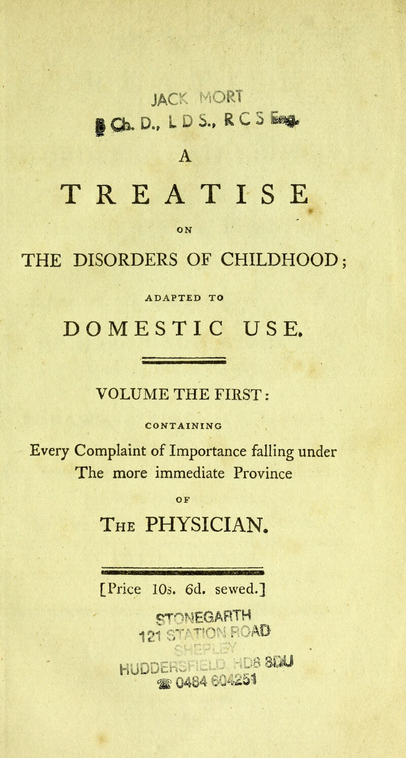 ihC- ■'•;ORT A TREATISE ON THE DISORDERS OF CHILDHOOD; ADAPTED TO DOMESTIC USE. VOLUME THE FIRST: CONTAINING Every Complaint of Importance falling under The more immediate Province OF The physician. [Price 10s. 6d. sewed.] 121 '