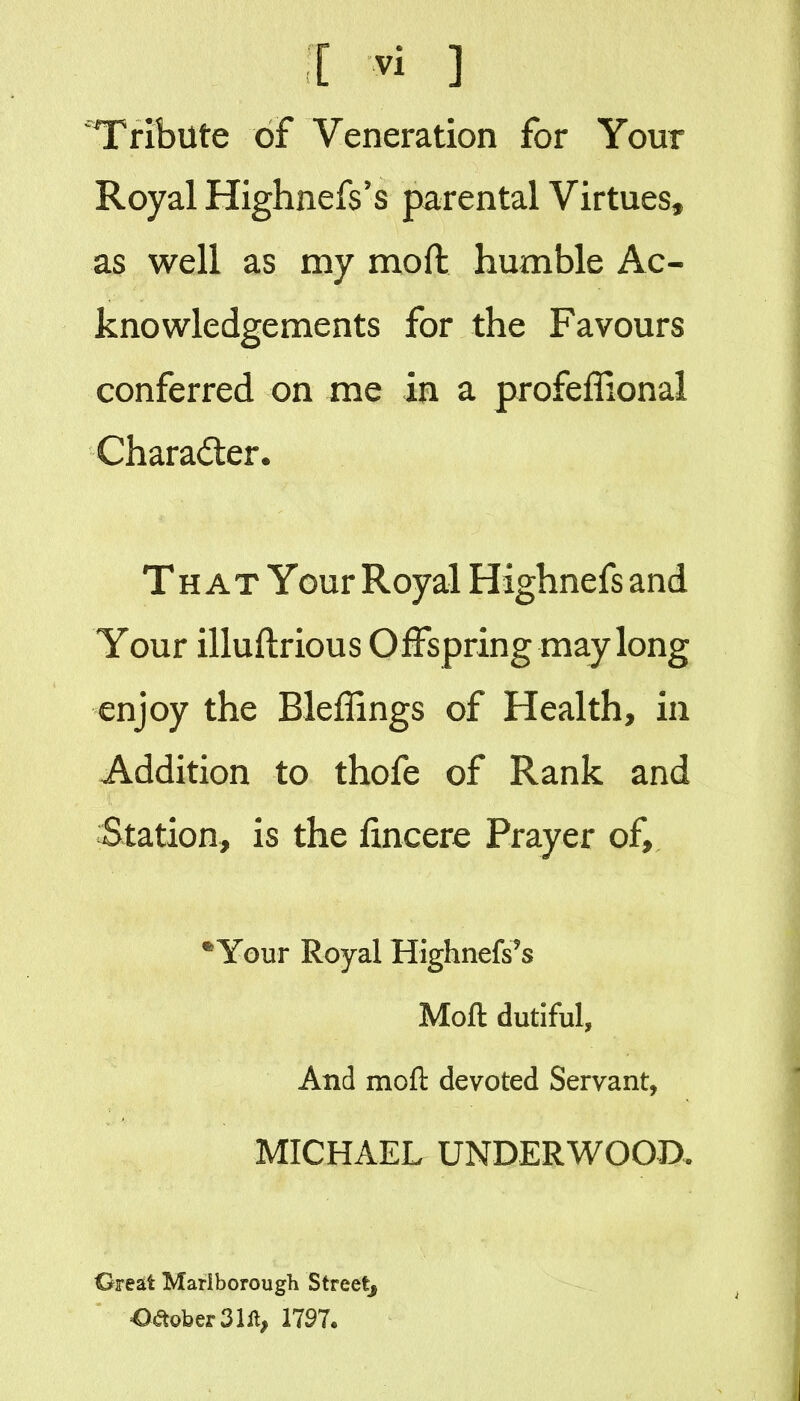 Tribute of Veneration for Your Royal Highnefs's parental Virtues^ as well as my moft humble Ac- knowledgements for the Favours conferred on me in a profeffional Charader* That Your Royal Highnefs and Your illuftrious Offspring may long enjoy the Bleffings of Health, in Addition to thofe of Rank and Station, is the fincere Prayer of. Your Royal Highnefs's Moft dutiful, And moft devoted Servant, MICHAEL UNDERWOOD. Great Marlborough Streetj