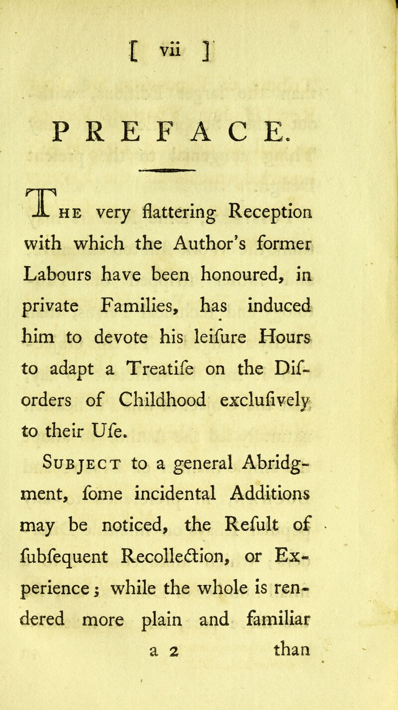 PREFACE. JL HE very flattering Reception with which the Author's former Labours have been honoured, in private Famihes, has induced him to devote his leifure Hours to adapt a Treatife on the Dif« orders of Childhood exclufively to their Ufe. Subject to a general Abridg- ment, fome incidental Additions may be noticed, the Refult of fubfequent Recolledion, or Ex- perience 5 while the whole is ren- dered more plain and familiar a 2 than