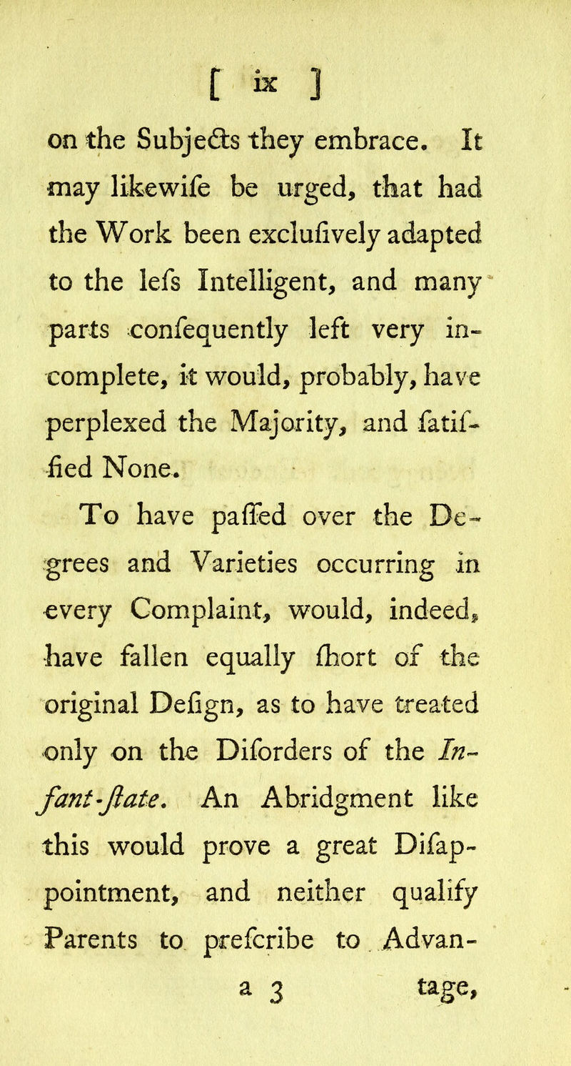 on the Subjects they embrace. It may likewife be urged, that had the Work been exclufively adapted to the lefs Intelligent, and many parts confequently left very in-- complete, k would, probably, have perplexed the Majority, and fatif* fied None. To have paffed over the De- grees and Varieties occurring in every Complaint, would, indeed^ have fallen equally {hort of the original Defign, as to have treated only on the Diforders of the In- fant'Jlate. An Abridgment like this would prove a great Difap- pointment, and neither qualify Parents to prefcribe to Advan-