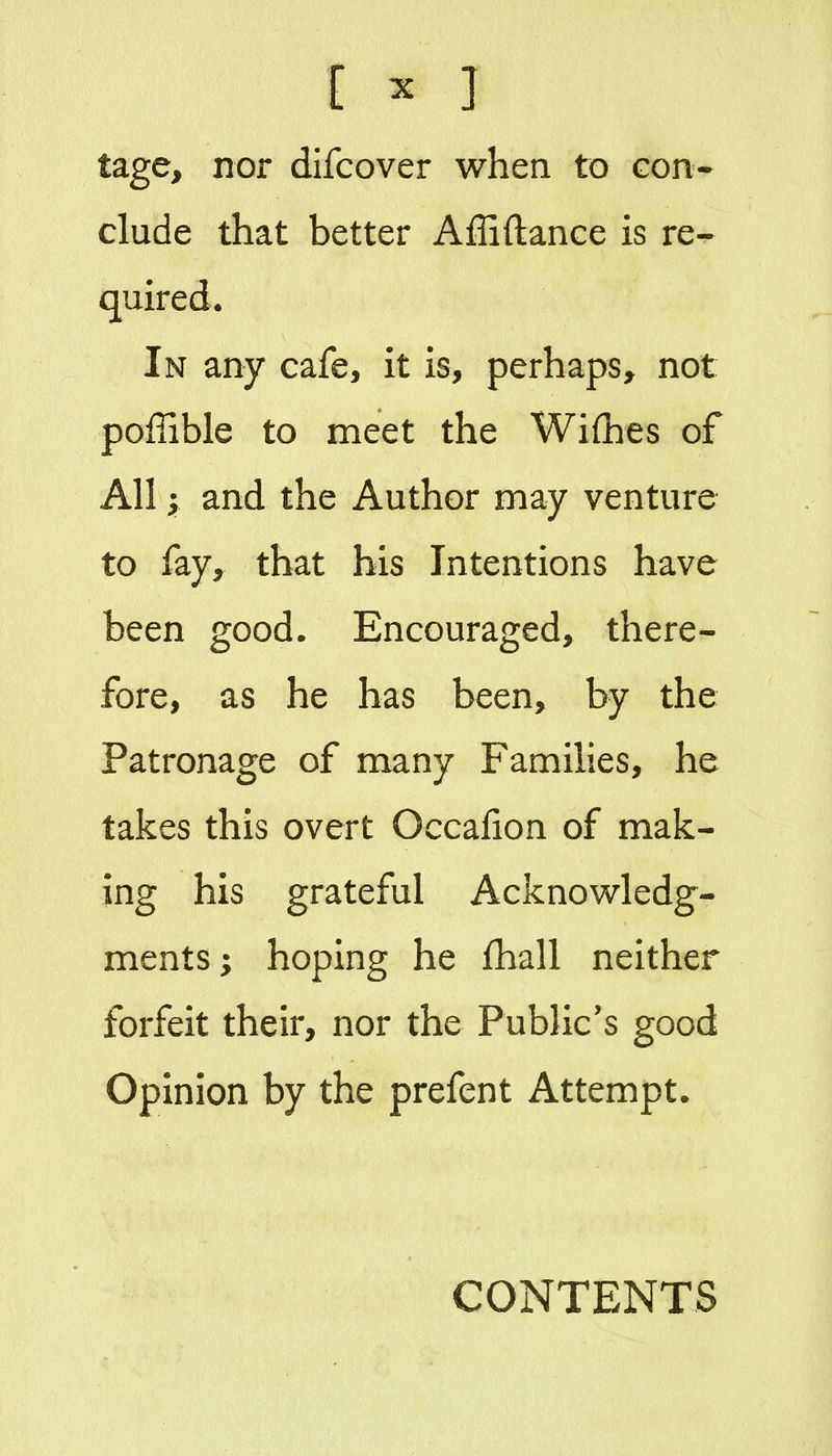 [ ^ ] tage, nor difcover when to con- clude that better Affiftance is re- quired. In any cafe, it is, perhaps^ not poffible to meet the Wifhes of All; and the Author may venture to fay, that his Intentions have been good. Encouraged, there- fore, as he has been, by the Patronage of many Families, he takes this overt Occafion of mak- ing his grateful Acknowledg- ments; hoping he fhall neither forfeit their, nor the Public's good Opinion by the prefent Attempt. CONTENTS