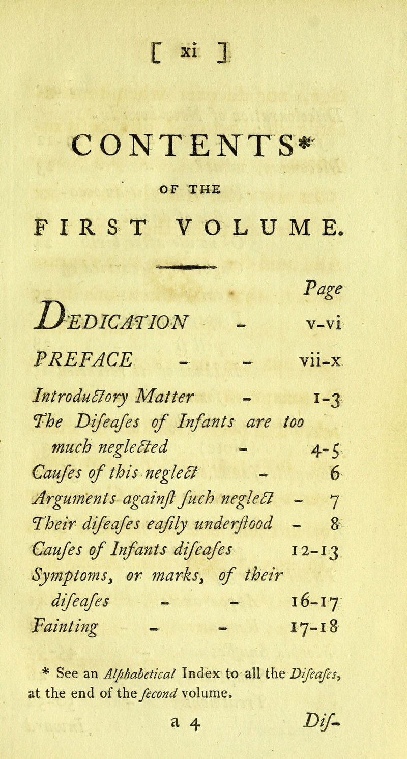 OF THE F I R S T V O L U M E. Page Dedication v-vi PREFACE ^ . vii.x InlroduSory Matter - 1-3 ^he Difeafes of Infants are too much negle^ed - 4^5 Caufes of this negle£l « 6 Arguments againft fuch negle5l ~ 7 ^heir difeafes eafily underjiood - & Caufes of Infants difeafes 12-^3 Symptoms^ or marksy of their difeafes - 16-17 Fainting - - 17-18 * See an Alphabetical Index to all \X\<Q Difeafes^ at the end of the fecond volume, a 4 D//-