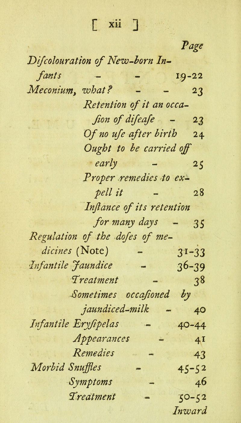 Difcolouration of New^horn In^ fonts - - 1^-22 Meconium, what? - - 23 Retention of it an occa^ fion of difeafe - 23 Of no ufe after birth 24 Ought to he carried off early - 25 Troper remedies to ex^ pell it - 28 Inftance of its retention for many days - 35 Regulation of the dofes of me^ dicines (Note) - 31-33 Infantile Jaundice - 3^-39 treatment - 38 Sometimes occafioned by jaundice d^milk - 40 Infantile Eryfpelas — 40-44 Appearances - 41 Remedies - 43 Morbid Snuffles » 45-5 2 Symptoms - 46 treatment - 50-52 Inward