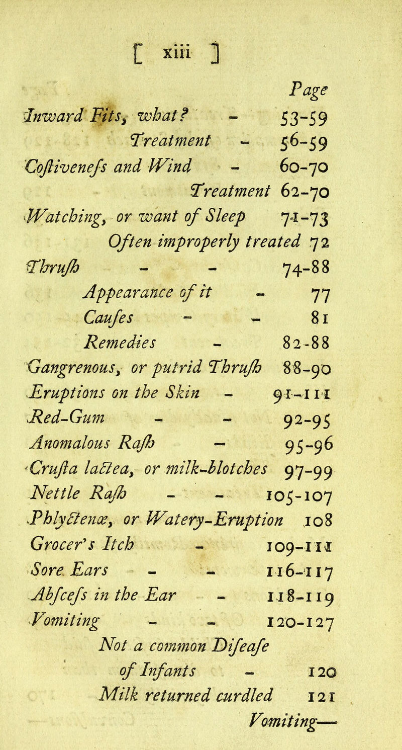 Page inward Ftts^ what ? - 5 3-5 9 treatment - 56-59 Coftivenefs and Wind - 60-70 treatment 62-70 Watchingy or want of Sleep 7^^-73 0//^;2 improperly treated 72 r^r/i/& - - 74-88 Appearance of it - 77 Caufes - - 81 Remedies - 82-88 Gangrenous^ or putrid T^hrujh 8 8-90 ^Eruptions on the Skin - 911 .Red-Gum - - 92-95 Anomalous Rajh — 95-96 'Crufta la^eay or milk^llotches 97-99 Nettle RaJh - - 105-107 JPhly^enWy or Watery-Eruption jo8 Grocer's Itch - 109-111 Sore Ears - - 116-117 Abfcejs in the Ear - 118-119 Vomiting - - 120-127 A^^/ ^ common T)ijeafe of Infants - 120 M///^ returned curdled 121 Vomiting—