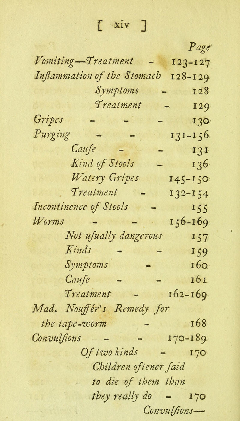 Page' Vomiting'—Treatment - 123-127 Inflammation of the Stomach 128-129 Symptoms - 128 Treatment - 129 Gripes » - « 130 Purging - - 131-156 C^/^^ - - 131 /iT/z^i of Stools - 136 Watery Gripes 145-150 Treatment - 132-154 Incontinence of Stools - 155 IVorms - - 156-169 iVi?/ ufually dangerous 157 Z/V^^j - - 159 Symptom, s - 160. C^^^ - - 161 Treatment - 162-169 M^i. Nouffefs Remedy for the tape^worm - 16& Convulfions - - 170-189, 0/ /^//^ij - 170 Children ofiener faid to die of them than they really dp ^ 170 Convulfions—