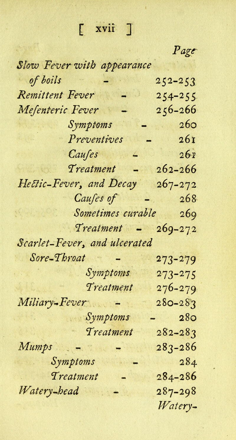 Fagr Slow Fever with appearance of boils - 252-253 Remittent Fever' - 254-2 5 5 Me/enteric Fever - 256-266 Symptoms - 260 Preventives - 261 Caufes ^ 26^ Treatment - 262-266 Fle&ic-Fever, and Decay 267-272 Caufes of - 268 Sometimes cur able 2 69 Treatment - 269-272 Scarlet-Fevery and ulcerated Sore-^Throat - ^13-^19 Symptoms 273-275 Treatment 276-279 Miliary'-^Fever - 2 80-2 S3 Symptoms - 280 Treatment 28^2-283 Mumps - - 283-286 Symptoms - 284 Treatment - 284-286 WateryJoead - 287-298 Watery^