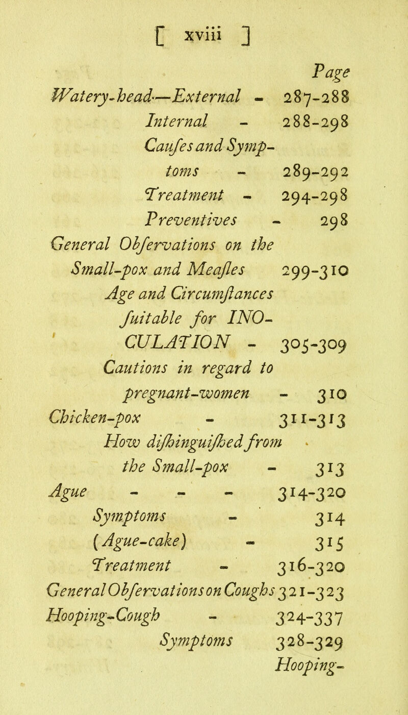 Page Watery-^head—External - 287-288 Internal - 288-298 Caufesand Symp^ toms - 289-292 Treatment - 294-298 Preventives - 298 General Ohfervations on the SmalUpox and Meajles 299-310 Age and Circumfiances Juitahle for INO-^ CULATION - 305-309 Cautions in regard to pregnant'^women - 310 Chicken-pox - 3 ^ i -3 ^ 3 How dijhinguijhedfrom the SmalUpox - 313 ^^//^ - • - 3H-320 Symptoms - 314 {Ague-cake) - 315 Treatment - 316-320 General Ohfervations on Coughs 3 21-3 23 Hooping^Cough - 32 4-3 3 7 Symptoms 328-329 Hooping^