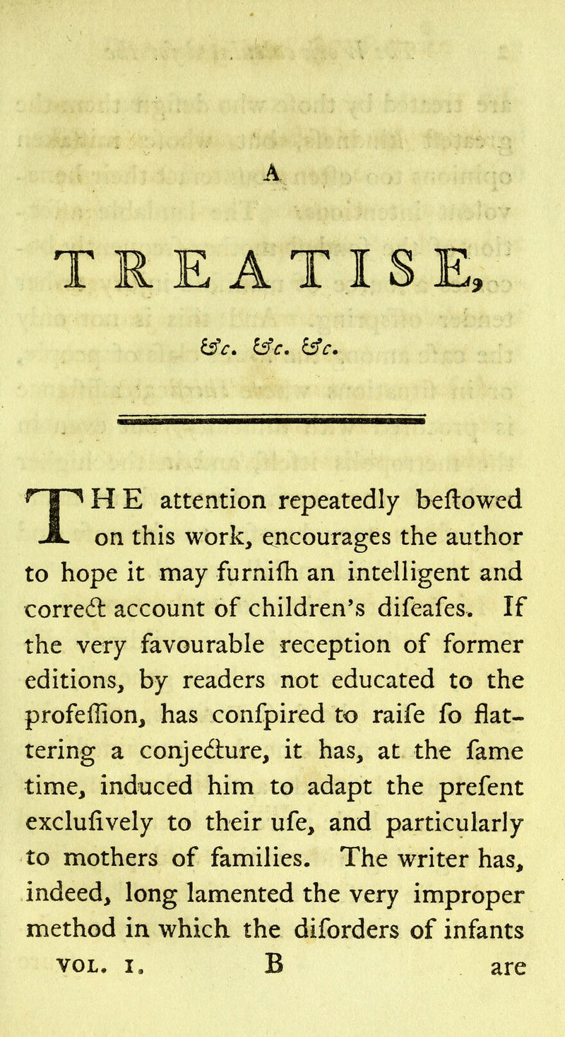 A TREATISE, JL on this work, encourages the author to hope it may furnifh an intelligent and corred: account of children's difeafes. If the very favourable reception of former editions, by readers not educated to the profeffion, has confpired to raife fo flat- tering a conjedure, it has, at the fame time, induced him to adapt the prefent exclufively to their ufe, and particularly to mothers of families. The writer has, indeed, long lamented the very improper method in which the diforders of infants VOL. I. B are bV. ^c. i5fc. attention repeatedly beflowed