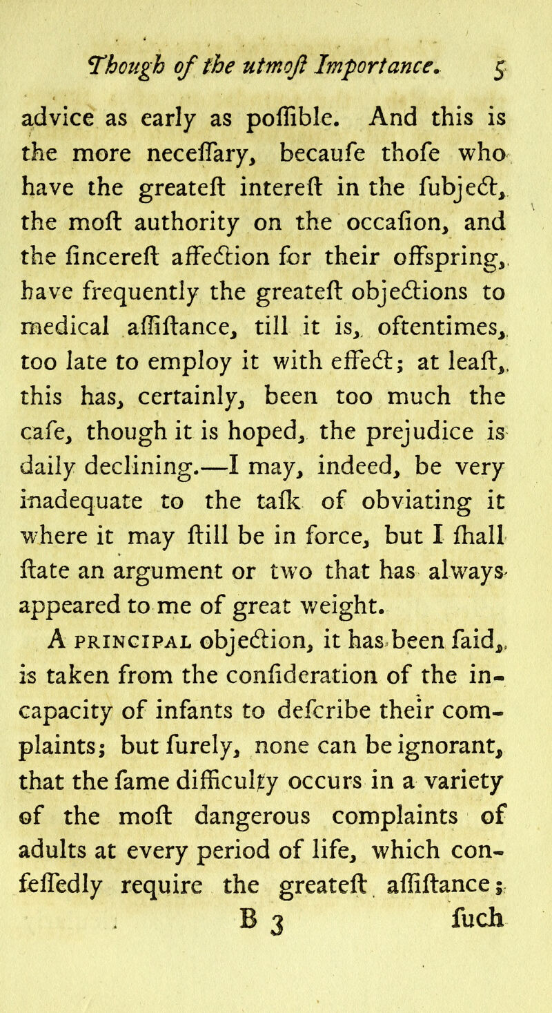 advice as early as poflible. And this is the more neceffaiy, becaufe thofe who have the greateft intereft in the fubjeft, the moft authority on the occalion, and the fincereft afFeftion for their offspring, have frequently the greateft objections to medical affiftance, till it is, oftentimes, too late to employ it with efFedt; at leaft,. this has, certainly, been too much the cafe, though it is hoped, the prejudice is daily declining.—I may, indeed, be very inadequate to the tafk of obviating it where it may ftill be in force, but I fliall ftate an argument or two that has always^ appeared to me of great weight. A PRINCIPAL objection, it has been faid^, is taken from the confideration of the in- capacity of infants to defcribe their com- plaints; but furely, none can be ignorant^ that the fame difficulty occurs in a variety of the moft dangerous complaints of adults at every period of life, which con- fefledly require the greateft affiftance; B 3 fuch