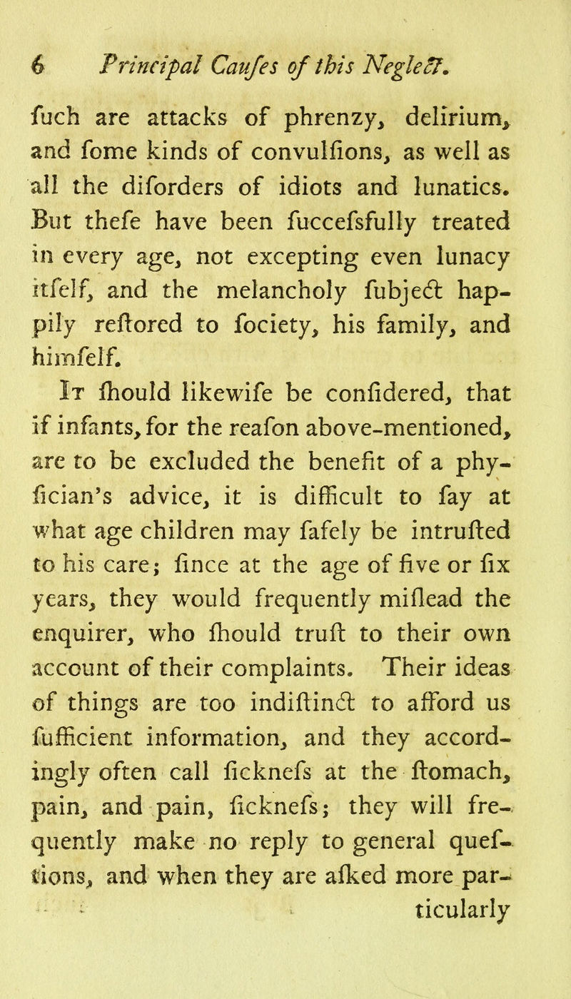 fuch are attacks of phrenzy^ delirium^ and fome kinds of convulfions, as well as all the diforders of idiots and lunatics. But thefe have been fuccefsfully treated in every age, not excepting even lunacy itfelf, and the melancholy fubje<5t hap- pily reftored to fociety, his family, and himfelf. It fliould likewife be confidered, that if infants, for the reafon above-mentioned, are to be excluded the benefit of a phy- lician's advice, it is difficult to fay at what age children may fafely be intrufted to his care; iince at the age of five or fix years, they would frequently miflead the enquirer, who fliould truft to their own account of their complaints. Their ideas of things are too indiftindt to afford us fufficient information, and they accord- ingly often call ficknefs at the ftomach, pain, and pain, ficknefs; they will fre- quently make no reply to general quef- lions, and when they are afl^ed more par^ ticularly