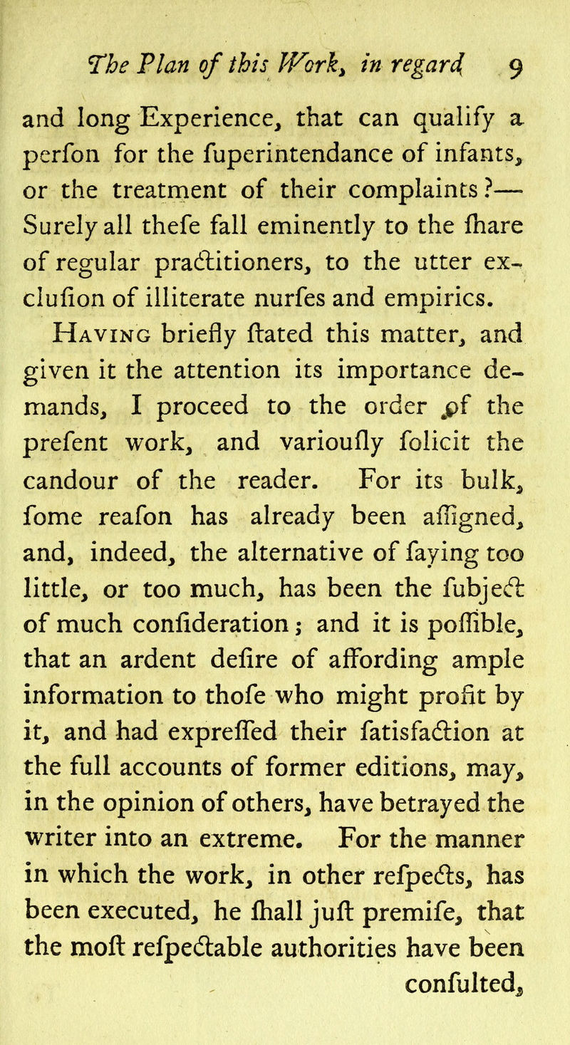 and long Experience, that can qualify a perfon for the fuperintendance of infants, or the treatment of their complaints ?— Surely all thefe fall eminently to the fhare of regular pradlitioners, to the utter ex-. clufion of illiterate nurfes and empirics. Having briefly ftated this matter, and given it the attention its importance de- mands, I proceed to the order ^pf the prefent work, and varioufly folicit the candour of the reader. For its bulk, fome reafon has already been affigned, and, indeed, the alternative of faying too little, or too much, has been the fubjed: of much confideration; and it is poflible, that an ardent defire of affording ample information to thofe who might profit by it, and had expreffed their fatisfadlion at the full accounts of former editions, may, in the opinion of others, have betrayed the writer into an extreme. For the manner in which the work, in other refpefts, has been executed, he lhall juft premife, that the moft refpedable authorities have been confulted^