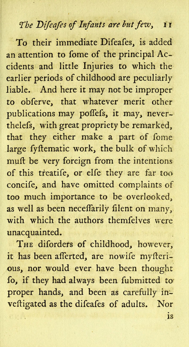 The Difeafes of Infants are hut fezv, it To their immediate Difeafes^ is added an attention to fome of the principal Ac- cidents and little Injuries to which the earlier periods of childhood are peculiarly liable. And here it may not be improper to obferve^ that whatever merit other publications may poflefs, it may^ never- thelefs, with great propriety be remarked^ that they either make a part of fome large fyftematic work^ the bulk of which muft be very foreign from the intentions of this treatife, or elfe they are far too concife^ and have omitted complaints of too much importance to be overlooked^ as well as been necelTarily lilent on many^ with which the authors themfelves were unacquainted. The diforders of childhood^ however, it has been afferted, are nowife myfteri- 0US3 nor would ever have been thought fo, if they had always been fubmitted to proper hands^ and been as carefully in- veftigated as the difeafes of adults. Nor is
