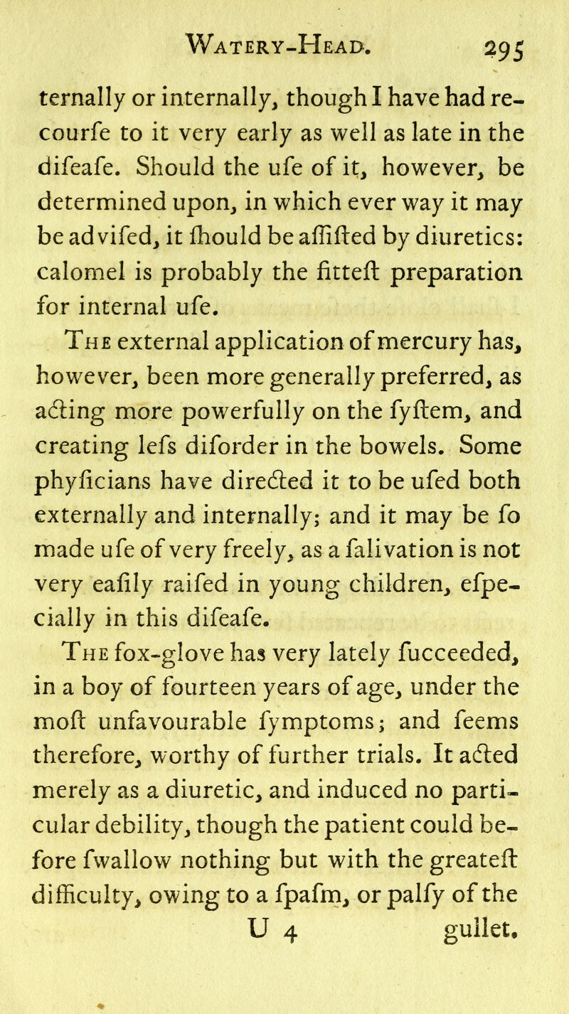 ternally or internally, though I have had re- courfe to it very early as well as late in the difeafe. Should the ufe of it, however, be determined upon, in which ever way it may be ad vifed, it fliould be affifted by diuretics: calomel is probably the fitteft preparation for internal ufe. The external application of mercury has, however, been more generally preferred, as acting more powerfully on the fyftem, and creating lefs diforder in the bowels. Some phyficians have diredled it to be ufed both externally and internally; and it may be fo made ufe of very freely, as a falivation is not very eafily raifed in young children, efpe- cially in this difeafe. The fox-glove has very lately fucceeded, in a boy of fourteen years of age, under the moft unfavourable fymptoms; and feems therefore, worthy of further trials. It aded merely as a diuretic, and induced no parti- cular debility, though the patient could be- fore fwaliow nothing but with the greateft difficulty, owing to a fpafni, or palfy of the U 4 gullet.