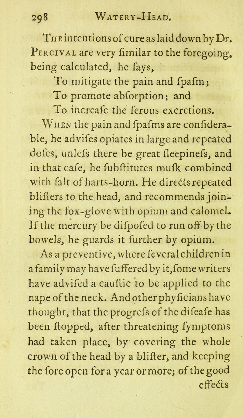 The intentions of cure as laid down by Dr, Percival are very fimilar to the foregoing, being calculated, he fays^ To mitigate the pain and fpafm; To promote abforption; and To increafe the ferous excretions. WHEN the pain and fpafms are confidera- ble, he advifes opiates in large and repeated dofes, unlefs there be great fleepinefs, and in that cafe, he fubftitutes mufk combined with fait of harts-horn. He diredsrepeated blifters to the head, and recommends join- ing the fox-glove with opium and calomel. If the mercury be difpofed to run off by the bowels, he guards it further by opium. As a preventive, where feveral children in a family may have fufFered by it,fome writers have advifed a cauftic to be applied to the nape of the neck. And other phylicians have thought, that the progrefs of the difeafe has been flopped, after threatening fymptoms had taken place, by covering the whole crown of the head by a blifter, and keeping the fore open for a year or more; of the good effeds