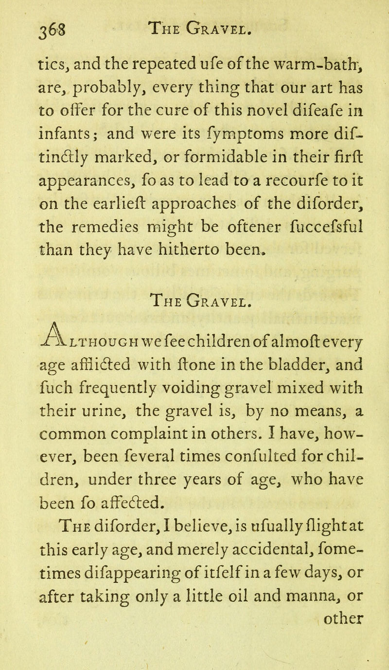 tics^ and the repeated ufe of the warm-bath^ are^ probably, every thing that our art has to offer for the cure of this novel difeafe in infants; and were its fymptoms more dif« tindlly marked, or formidable in their firft appearances, fo as to lead to a recourfe to it on the earlieft approaches of the diforder^ the remedies might be oftener fuccefsful than they have hitherto been* LTHOUGH we fee children of almoft every age affiidled with ftone in the bladder, and fuch frequently voiding gravel mixed with their urine, the gravel is, by no means, a common complaint in others. I have, how- ever, been feveral times confulted for chil- dren, under three years of age, who have been fo affedied. The diforder, I believe, is ufually flight at this early age, and merely accidental, fome- times difappearing of itfelf in a few days, or after taking only a little oil and manna, or The Gravel. other