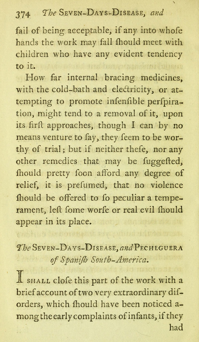fail of being acceptable, if any into whofe hands the work may fall fliould meet with children who have any evident tendency to it. How far internal bracing medicines, with the cold-bath and eiedricity, or at- tempting to promote infeniible perfpira- tion, might tend to a rem.oval of it, upon its firft approaches, though I can by no means venture to fay, they feem to be wor- thy of trial; but if neither thefe, nor any other remedies that m.ay be fuggefted, ftiould pretty foon afford any degree of relief, it is prefumed, that no violence jfhould be offered to fo peculiar a tempe- rament, left fome worfe or real evil ihould appear in its place. 51?^ Seven-Days-Disease, ^;;iPECHEGUERA of Sfanijh South-America. I SHALL clofe this part of the work with a brief account of two very extraordinary dif- orders, which ihould have been noticed a- mong the early complaints of infants, if they had