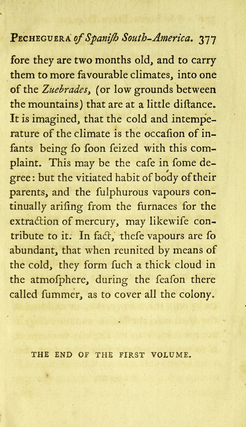 fore they are two months old^ and to carry them to more favourable climates, into one of the ZuehradeSy (or low grounds between the mountains) that are at a little diftance* It is imagined, that the cold and intempe- rature of the climate is the occafion of in- fants being fo foon feized with this com- plaint. This may be the cafe in fome de- gree: but the vitiated habit of body of their parents, and the fulphurous vapours con- tinually ariling from the furnaces for the extraction of mercury, may likewife con- tribute to it. In fa6t, thefe vapours are fo abundant, that when reunited by means of the cold, they form fuch a thick cloud in the atmofphere, during the feafon there called fummer, as to cover all the colony* THE END OF THE FIRST VOLUME^