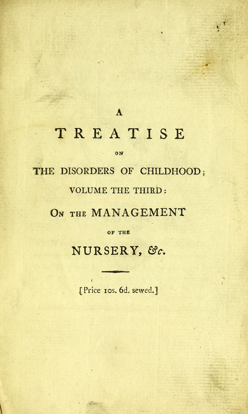 TREATISE ON THE DISORDERS OF CHILDHOOD; VOLUME THE THIRD: On the management OF THE NURSERY, &c. (Price I OS. 6d. sewed.]