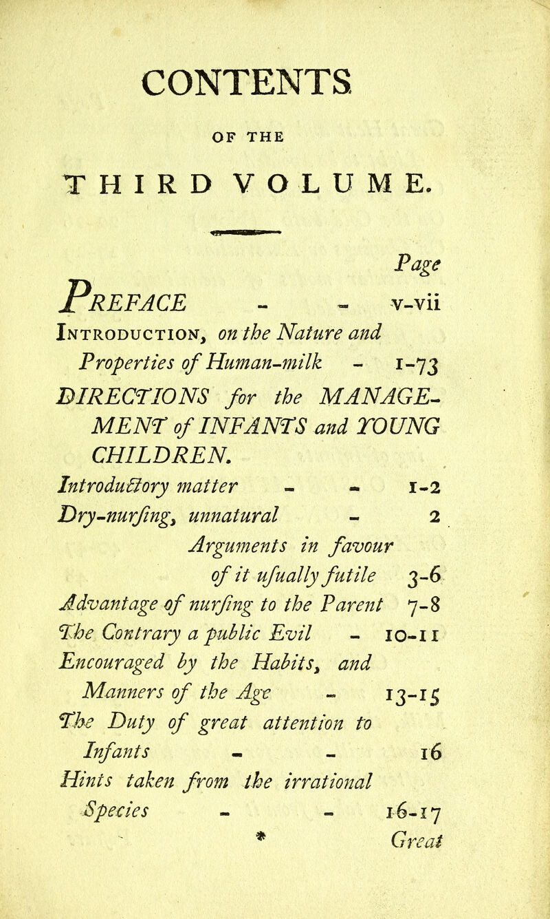 CONTENTS. OF THE THIRD VOLUME. Page Preface v-vii Introduction, on the Nature and Properties of Human-milk - 1-73 DIRECTIONS for the MANAGE^ MENT of INF ANTS and TOUNG CHILDREN. Introductory matter - - 1-2 Dry-nurjingy unnatural - 2 Arguments in favour of it ufually futile 3-6 Advantage of nurfing to the Parent 7-8 %be Contrary a public Evil - lo-li Encouraged by the Habits^ and Manners of the Age — 13-iS f7:^ Duty of great attention to Infants - - 16 Hints taken from the irrational Specie s - — 16-17 * Great