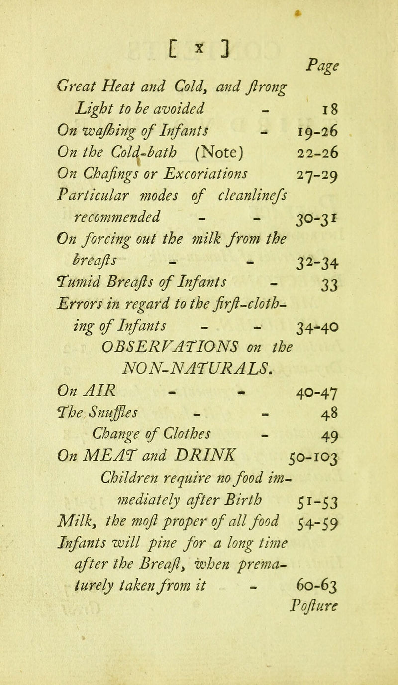 ^ ^ Page Great Heat and Coldy and ftrong Light to he avoided - 18 On wajbing of Infants - 19-26 On the Cold-bath (Note) 22-26 On Chafings or Excoriations 27-29 Particular modes of cleanlinefs recommended - - 30-31 On forcing out the milk from the hreafts - - 32-34 *Tumid Breajls of Infants - 33 Errors in regard to the firft-■cloth- ing of Infants - - 34-40 OBSERVATIONS on the NON-^NATURALS. On AIR - * 40-47 ne Snuffles - - 48 Change of Clothes - 49 On MEAT and DRINK 50-103 Children require no food im- fnediately after Birth 51-53 Milky the mojl-proper of all food 54-59 Infants will pine for a long time after the Breajly when prema- turely taken from it - 60-63 Pofture