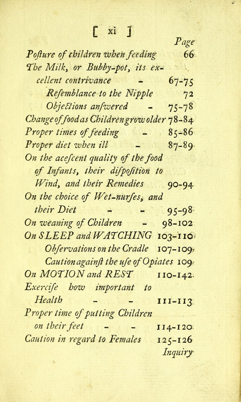 C J Page Toftu re of children when feeding 6 6 ^he Milky or Bubhy^pot^ its ex^ cellent contrivance - ^7*75 Refemhlance to the Nipple 72 Ohjeflions anpwered - 75-7 8 Change of food as Children grow older 78-84 Proper times of feeding - 85-86 Proper diet when ill - 87-89- On the acefcent quality of the food of Infants, their difpofition to Windy and their Remedies 90-94 On the choice of JVet-nurfeSy and their Diet - - 95-98- On weaning of Children - 98-102 On SLEEP and PFATCHING 103-110 Ohfervations on the Cradle 107-109^' Caution againji the ufe of Opiates 109- On MOTION and REST 110-142. Exercife how important to Health - - 111-113 Proper time of putting Children on their feet - - 114-120. Caution in regard to Females 125-126 Inquiry