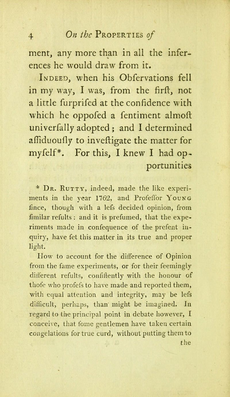 ment, any more than in all the infer- ences he would draw frona it. Indeed, when his Obfervations fell in my way, I was, from the firft, not a little furprifed at the confidence with which he oppofed a fentiment almoft univerfally adopted ; and I determined afliduoufly to inveftigate the matter for myfelf*. For this, I knew I had op- portunities * Dr. Rutty, indeed, made the like experi- ments in the year 1762, and ProfelTor You kg fince, though with a lefs decided opinion, from fimilar refults : and it is prefumed, that the expe- riments made in confequence of the prefent in- quiry, have fet this matter in its true and proper light. How to account for the difference of Opinion from the fame experiments, or for their feemingly different refults, confidently with the honour of thofe who profefs to have made and reported them, with equal attention and integrity, may be lefs difficult, perhaps, than might be imagined. In regard to the principal point in debate however, I conceive, that Ibme gentlemen have taken certain congelations for true curd, without putting them to tlie