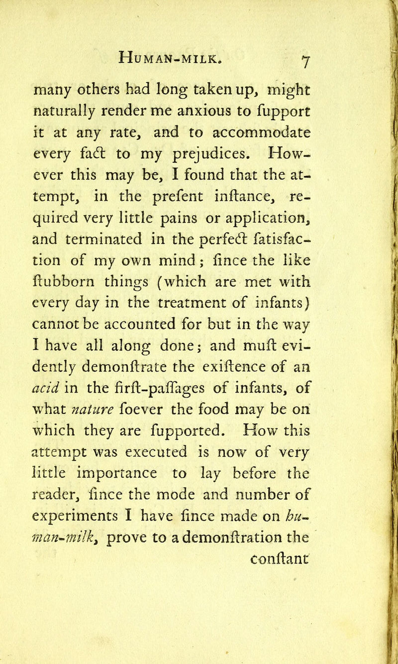 many others had long taken up, might naturally render me anxious to fupport it at any rate, and to accommodate every fadt to my prejudices. How- ever this may be, I found that the at- tempt, in the prefent inftance, re- quired very little pains or application, and terminated in the perfedl fatisfac- tion of my own mind; fince the like ftubborn things (which are met with every day in the treatment of infants) cannot be accounted for but in the way I have all along done; and muft evi- dently demonftrate the exiftence of an acid in the firft-pafTages of infants, of what nature foever the food may be on which they are fupported. How this attempt was executed is now of very little importance to lay before the reader, iince the mode and number of experiments I have lince made on hu- man^milk^ prove to a demonftration the conftanr