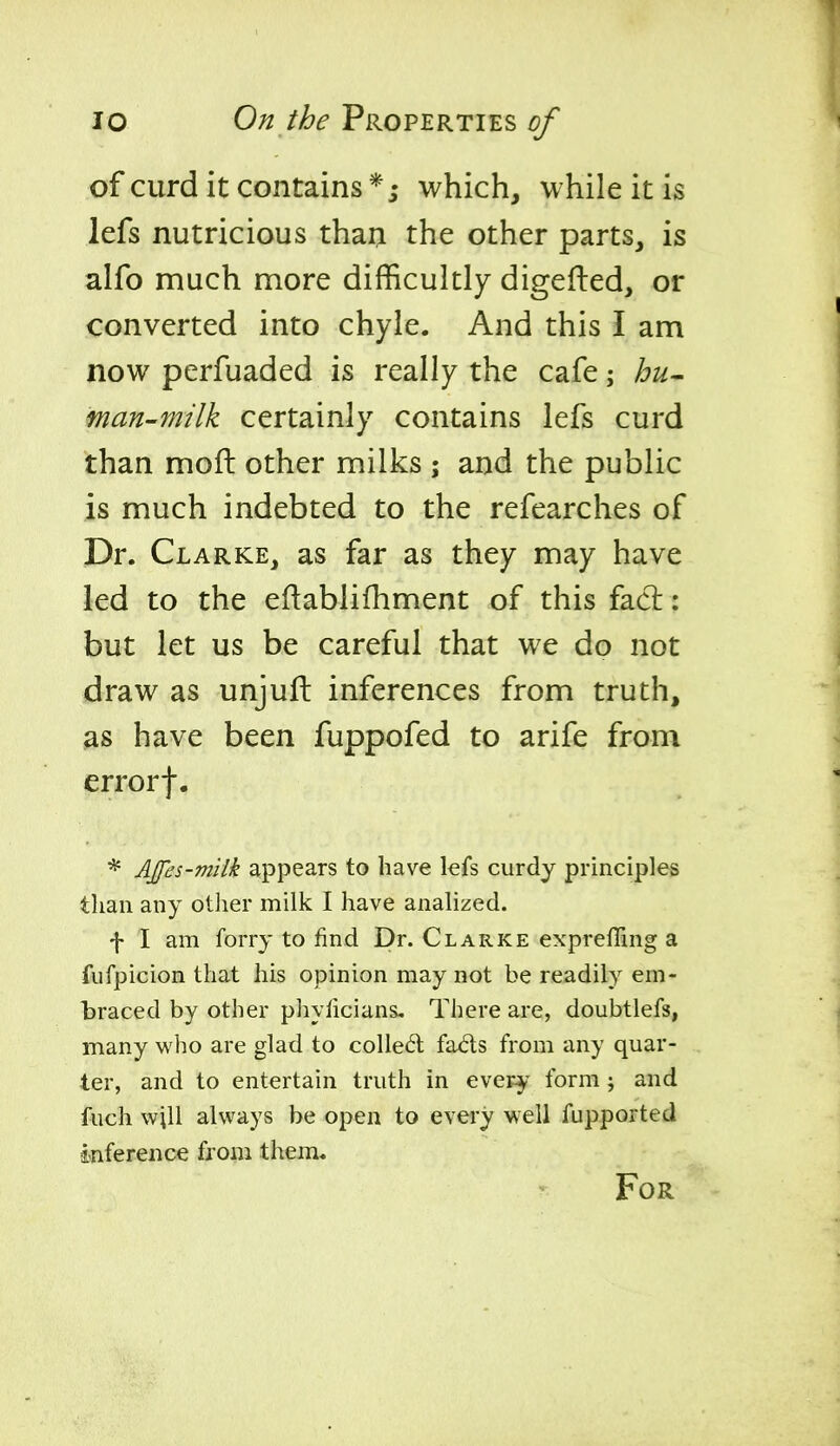 of curd it contains which, while it is lefs nutricious thaij the other parts, is alfo much more difficultly digefled, or converted into chyle. And this I am now perfuaded is really the cafe; hu- man-milk certainly contains lefs curd than moft other milks ; and the public is much indebted to the refearches of Dr. Clarke, as far as they may have led to the eflablifhment of this facl: but let us be careful that we do not draw as unjuft inferences from truth, as have been fuppofed to arife from errorf, * Affes-miik appears to have kfs curdy principles than any other milk I have analized. f I am forry to find Dr. Clarke expreffing a fufpicion that his opinion may not be readily em- braced by other pliylicians. There are, doubtlefs, many who are glad to colledl fads from any quar- ter, and to entertain truth in every form ; and fuch will always be open to every well fupported i-nfereiice from them. For