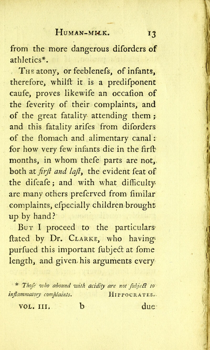 from the more dangerous diforders of athletics*. The atony, or feeblenefs, of infants, therefore, whilfl it is a predifponent caufe, proves likewife an occafion of the feverity of their complaints, and of the great fatality attending them ; and this fatality arifes from diforders of the fbomach and alimentary canal: for how very few infants die in the firft months, in whom thefe parts are not, both ^tfirfi and lofty the evident feat of the difeafe; and with what diifficulty are many others preferved from fimilar complaints, efpecially children brought up by hand? But I proceed to the particulars- ftated by Dr. Clarke, who havings purfued this important fubjedt at fome length, and given, his arguments every * Thofe ivho abound with acidify are not fubje£i to inflammatory comjtlainis. Hippocrates.-. VOL. III. b due
