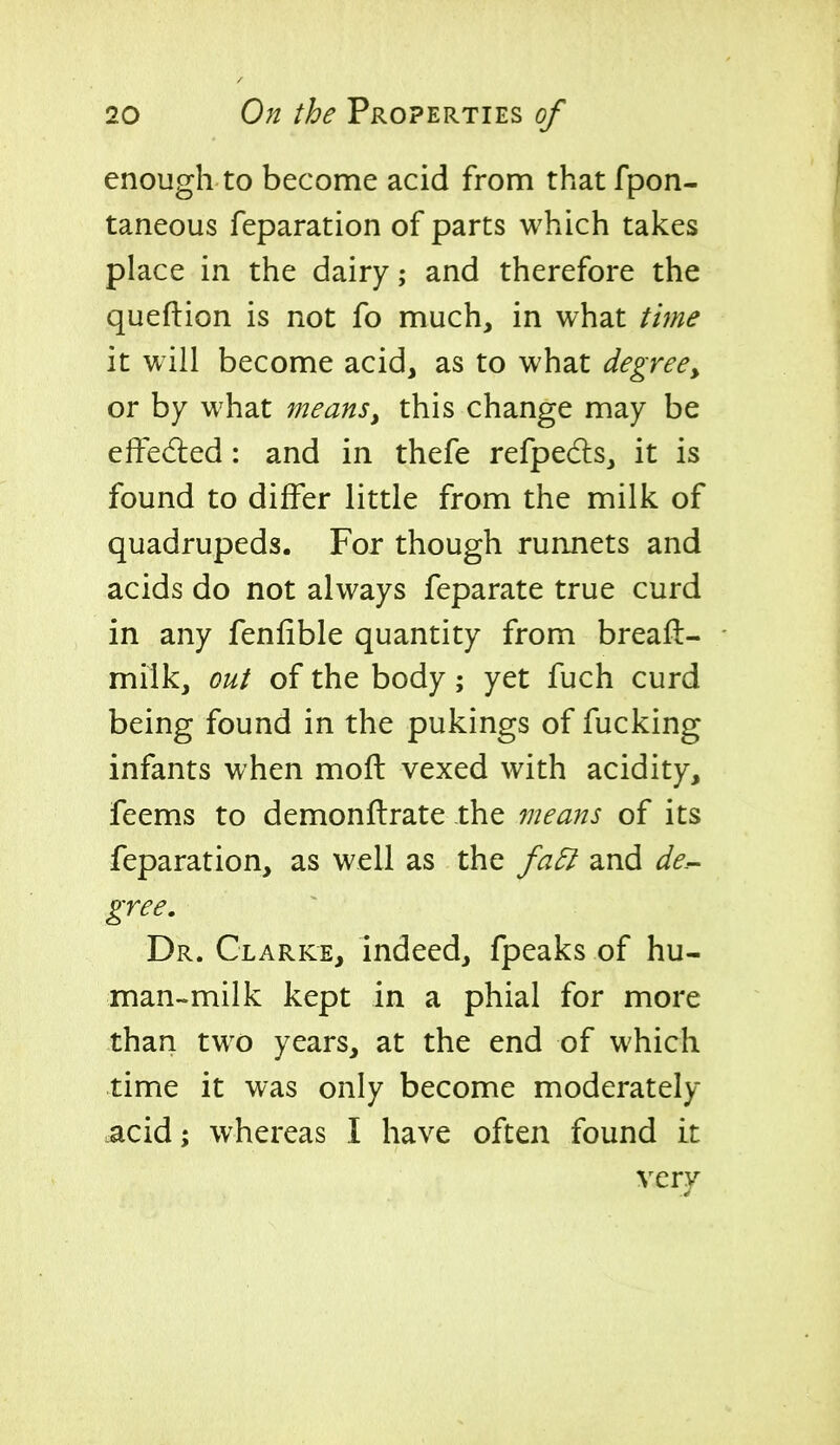 enough to become acid from that fpon- taneous reparation of parts which takes place in the dairy; and therefore the queftion is not fo much, in what tme it will become acid, as to what degree^ or by what means, this change may be effected: and in thefe refpecls, it is found to differ little from the milk of quadrupeds. For though runnets and acids do not always feparate true curd in any fenfible quantity from breafl- milk, out of the body; yet fuch curd being found in the pukings of fucking infants when moil vexed with acidity, feems to demonftrate the means of its feparation, as well as the fa& and de.-- gree. Dr. Clarke, indeed, fpeaks of hu- man-milk kept in a phial for more than two years, at the end of which time it was only become moderately acid; whereas I have often found it very