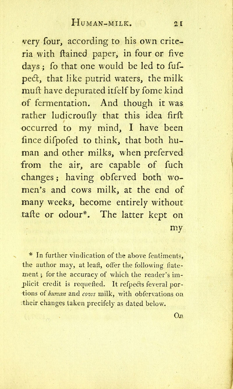 very four, according to his own crite- ria with ftained paper, in four or five days; fo that one would be led to fuf- ped:, that like putrid waters, the milk mufi: have depurated itfelf by fome kind of fermentation. And though it was rather ludicroufly that this idea firft occurred to my mind, I have been lince difpofed to think, that both hu- man and other milks, when preferved from the air, are capable of fuch changes; having obferved both wo- men's and cows milk, at the end of many weeks, become entirely without tafte or odour*. The latter kept on my * In furUier vindication of the above fentim^nts, the author may, at leall, offer the following fiate- ment; for the accuracy of which the reader's im- jplicit credit is requeued. It refpeds feverai por- tions oi human and covjs milk, with obfervations on :their changes taken precifely as dated below. Oil