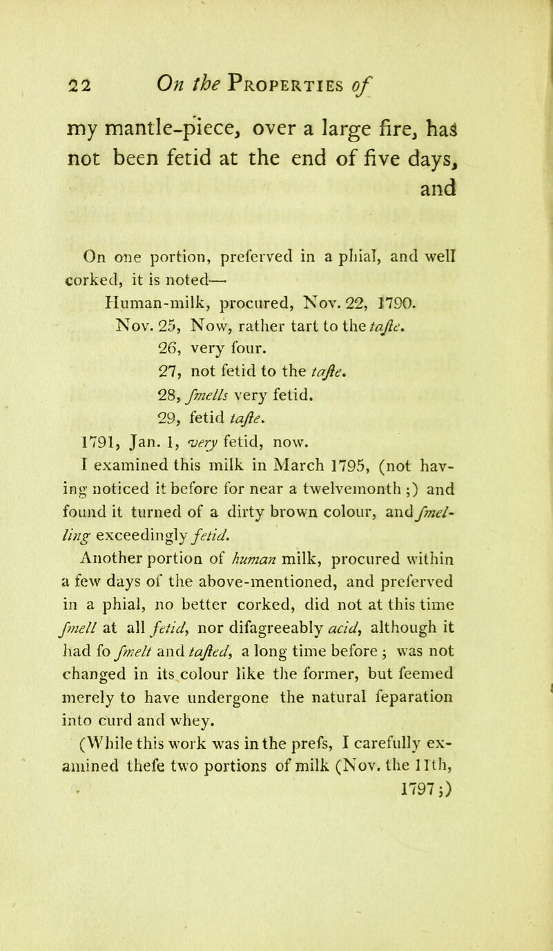my mantle-piece, over a large fire, ha^ not been fetid at the end of five days, and On oiie portion, prefervecl in a pliial, and well corked, it is noted—• Human-milk, procured, Nov. 22, 1790. Nov. 25, Now, rather tart to the tajie. 26, very four. 27, not fetid to the iq/ie. 28, fmells very fetid. 29, fetid tajle. 1791, Jan. 1, •very fetid, now. I examined this milk in March 1795, (not hav- ing noticed it before for near a twelvemonth ;) and found it turned of a dirty brown colour, and fmel- ling exceedingly/(f/;V. Another portion of human milk, procured within a few days of the above-mentioned, and preferved in a phial, no better corked, did not at this time Jmell at all fdid^ nor difagreeably acid^ although it Iiad fo Jmelt and tajied^ a long time before ; was not changed in its colour like the former, but feemed merely to have undergone the natural feparation into curd and whey. (While this work was in the prefs, I carefully ex- amined thefe two portions of milk (Nov. the 11th, 1797})