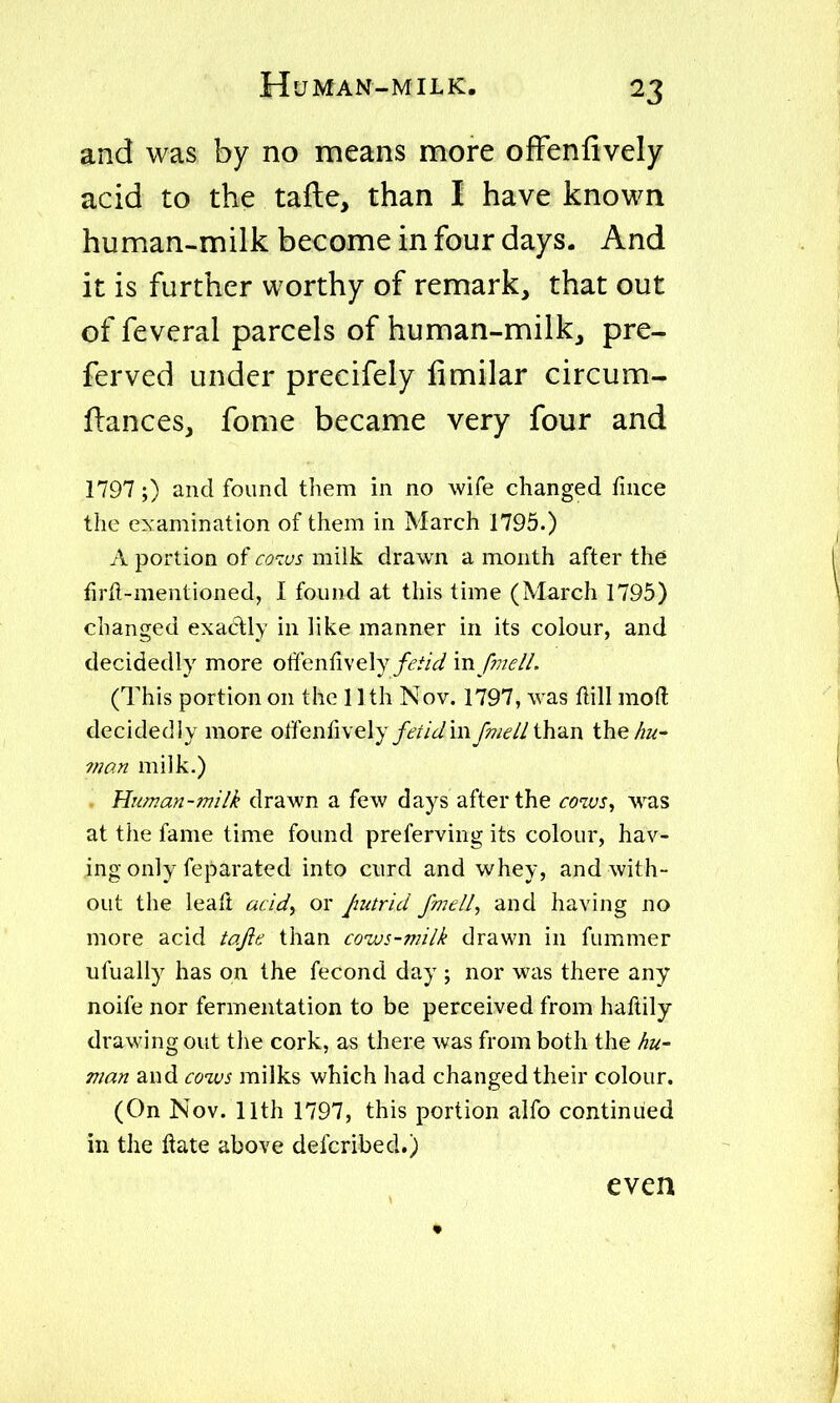 and was by no means more ofFenfively acid to the tafte, than I have known human-milk become in four days. And it is further worthy of remark, that out of feveral parcels of human-milk, pre- ferved under precifely limilar circum- flancesj fome became very four and 1797;) and found them in no wife changed fince the examination of them in March 1795.) A portion of cotus milk drawn a month after the firfi-mentioned, I found at this time (March 1795) changed exactly in like manner in its colour, and decidedly more otfenfively/<?//V/ vn fmelL (This portion on the 1 Ith Nov. 1797, was flill raoft decidedly more offenrively/£'//yinfmell\h2^\ the/^z<;- vian milk.) Human-milk drawn a few days after the cows^ was at the fame time found preferving its colour, hav- ing only feparated into curd and whey, and with- out the leaft acid^ or Jmtrici fmell, and having no more acid tojie than cows-milk drawn in fummer ufually has on the fecond day ; nor was there any noife nor fermentation to be perceived from haftily draM'ing out the cork, as there was from both the hu- man and cows milks which had changed their colour. (On Nov. 11th 1797, this portion alfo continued in the ftate above defcribed.) even i ♦