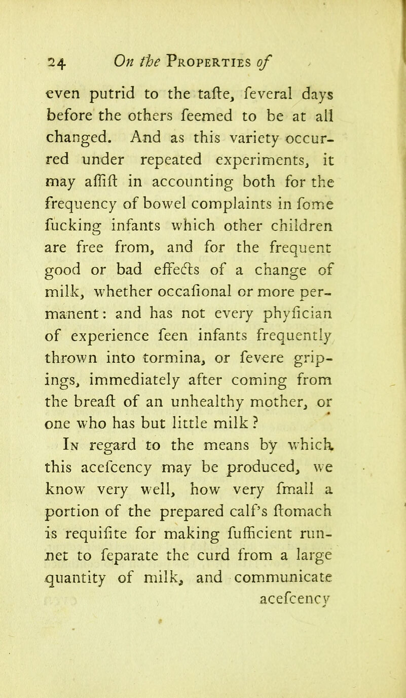 even putrid to the tafte, feveral days before the others feemed to be at all changed. And as this variety occur- red under repeated experiments, it may aflifl: in accounting both for the frequency of bowel complaints in fome fucking infants which other children are free from, and for the frequent good or bad effecfls of a change of milk, whether occafional or more per- manent : and has not every phyfician of experience feen infants frequently thrown into tormina, or fevere grip- ings, immediately after coming from the brealt of an unhealthy mother, or one who has but little milk ? In regard to the means by which, this acefcency may be produced, we know^ very well, how very fmail a portion of the prepared calf's flomach is requiiite for making fufficient run- jnet to feparate the curd from a large x][uantity of milk, and communicate acefcency