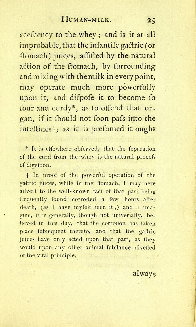 acefcency to the whey; and is it at all improbable, that the infantile gaflric (or fbomach) juices^ affifled by the natural adlion of the flomach, by furrounding and mixing with the milk in every point, may operate much more powerfully upon it, and difpofe it to become fo four and curdy*, as to offend that or- gan, if it fhould not foon pafs into the inteflinesf; as it is prefumed it ought * It is elfewhere obferved, that the reparation of the curd from the whey is the natural procefs of digeltion. f In proof of the powerful operation of the gaftric juices, while in the ftomach, I may here advert to the well-known fact of that part being frequently found corroded a few hours after death, (as I have myfelf feen it;) and I ima- gine, it is generally, though not univerfaily, be- lieved in this day, that the corrofion has taken place fubfeqiient thereto, and that the gaftric juices have only acted upon that part, as they would upon any otlier animal fubltance divefted of the vital principle. always