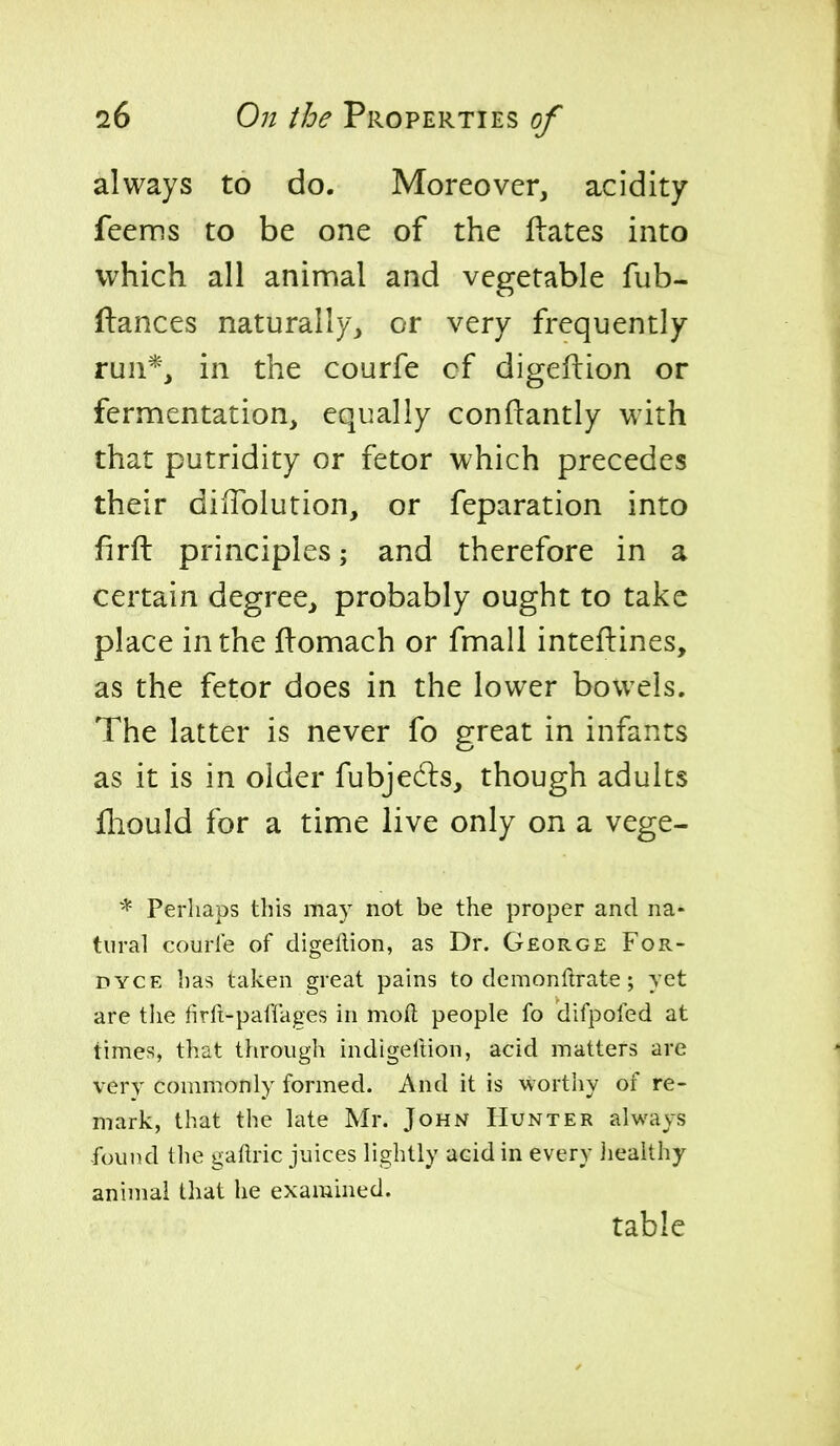 always to do. Moreover, acidity feems to be one of the Hates into which all animal and vegetable fub- ftances naturally, or very frequently run*, in the courfe cf digeftion or fermentation, equally conftantly with that putridity or fetor which precedes their dilTolution, or feparation into firft principles; and therefore in a certain degree, probably ought to take place in the llomach or fmall inteftines, as the fetor does in the lower bowels. The latter is never fo great in infants as it is in older fubjedls, though adults fhould for a time live only on a vege- * Perhaps this may not be the proper and na- tural courle of digeflion, as Dr. George For- DYCE has taken great pains to demonftrate ; yet are tlie firft-paffages in moft people fo difpofed at times, that through indigefiion, acid matters are very commonly formed. And it is worthy of re- mark, that the late Mr. John Hunter always -found the gaflric juices lightly acid in every iiealthy animal that he examined. table