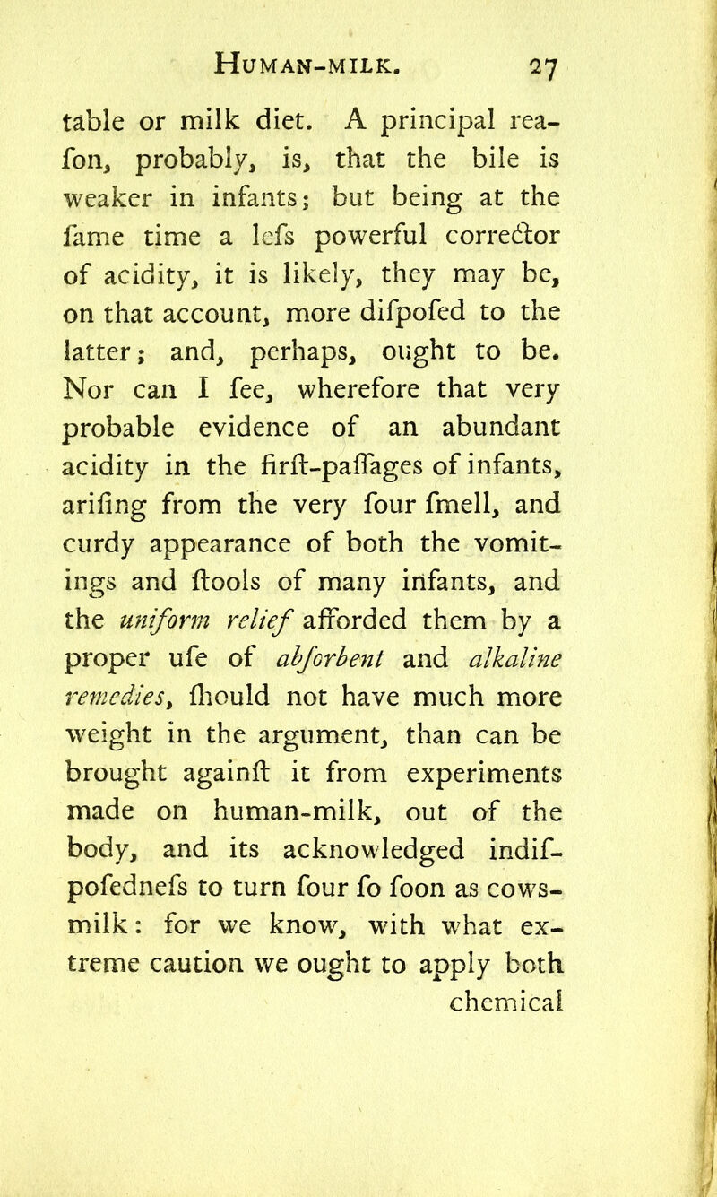 table or milk diet. A principal rea- fon^ probably, is, that the bile is weaker in infants; but being at the fame time a Icfs powerful corredlor of acidity, it is likely, they may be, on that account, more difpofed to the latter; and, perhaps, ought to be. Nor can I fee, wherefore that very probable evidence of an abundant acidity in the firft-paflages of infants, arifing from the very four fmell, and curdy appearance of both the vomit- ings and ftools of many infants, and the uniform relief afforded them by a proper ufe of ahforhent and alkaline remedies^ lliould not have much more weight in the argument, than can be brought againft it from experiments made on human-milk, out of the body, and its acknowledged indif- pofednefs to turn four fo foon as cows- milk : for we know, with what ex- treme caution we ought to apply both chemical
