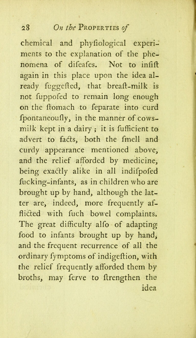 chemical and phyfiological experi- ments to the explanation of the phe- nomena of difeafes. Not to infill: again in this place upon the idea al- ready fuggefied, that breaft-milk is not fuppofed to remain long enough on the ftomach to feparate into curd fpontaneoufly, in the manner of cows- milk kept in a dairy ; it is fufficient to advert to facls, both the fmell and curdy appearance mentioned above, and the relief afforded by medicine, being exactly alike in all indifpofed fucking-infants, as in children who are brought up by hand, although the lat- ter are, indeed, more frequently af- flidled with fuch bowel complaints^ The great difficulty alfo of adapting food to infants brought up by hand^ and the frequent recurrence of all the ordinary fymptoms of indigeftion, with the relief frequently afforded them by broths, may ferve to ftrengthen the idea
