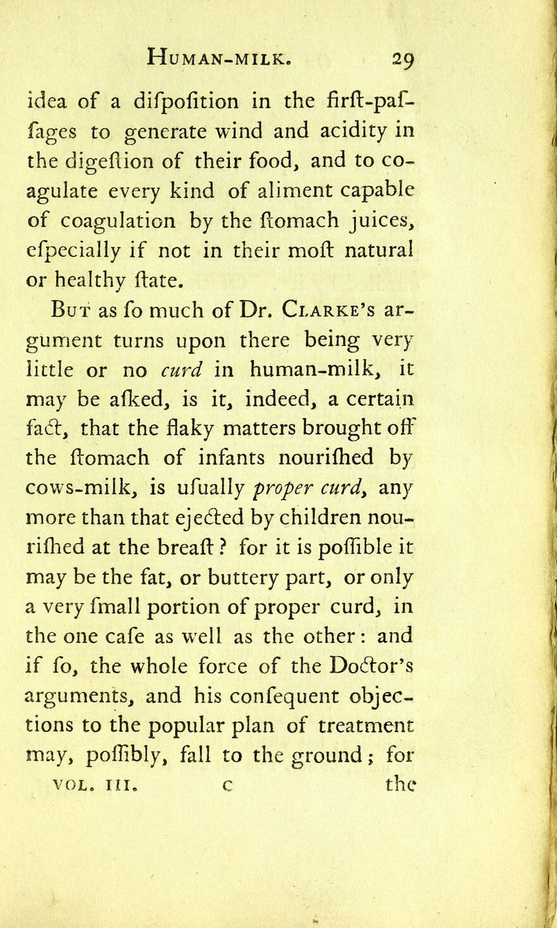 idea of a difpofition in the firft-paf- fages to generate wind and acidity in the digeilion of their food, and to co- agulate every kind of aliment capable of coagulation by the flomach juices, efpecially if not in their moil natural or healthy ftate. But as fo much of Dr. Clarke's ar- gument turns upon there being very little or no curd in human-milk, it may be alked, is it, indeed, a certain fad:, that the flaky matters brought off the flomach of infants nourifhed by cows-milk, is ufually proper curd, any more than that ejedled by children nou- rifhed at the breafi: ? for it is poffible it may be the fat, or buttery part, or only a very fmall portion of proper curd, in the one cafe as well as the other: and if fo, the whole force of the Doctor's arguments^ and his confequent objec- tions to the popular plan of treatment may, poilibly, fall to the ground; for VOL. Ill, c the