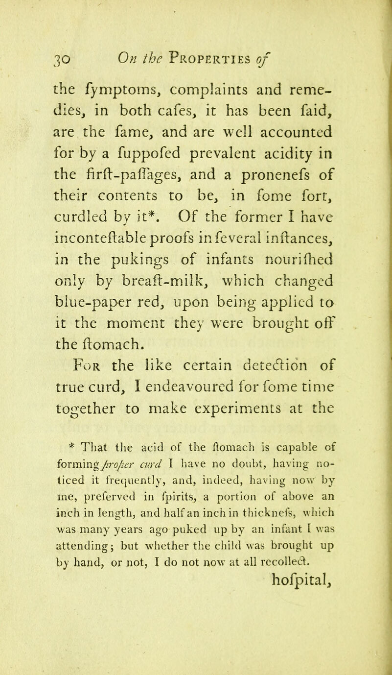 the fymptoms, complaints and reme- dies, in both cafes, it has been faid, are the fame, and are well accounted for by a fuppofed prevalent acidity in the firft-paflages, and a pronenefs of their contents to be, in fome fort, curdled by it*. Of the former I have inconteftable proofs infeverai inilances, in the pukings of infants nourifhed only by breaft-milk, which changed blue-paper red, upon being applied to it the moment they were brought off the ftomach. For the like certain detection of true curd, I endeavoured for fome time together to make experiments at the * That tlie acid of the ftomach is capable of fovmmgJiroJ'ier curd I have no doubt, having no- ticed it frequently, and, indeed, having now by me, preferved in fpirits, a portion of above an inch in length, and half an inch in thicknefs, which was many years ago puked up by an infant I was attending; but whether the child was brought up by hand, or not, I do not now at all recoiled. hofpitalj