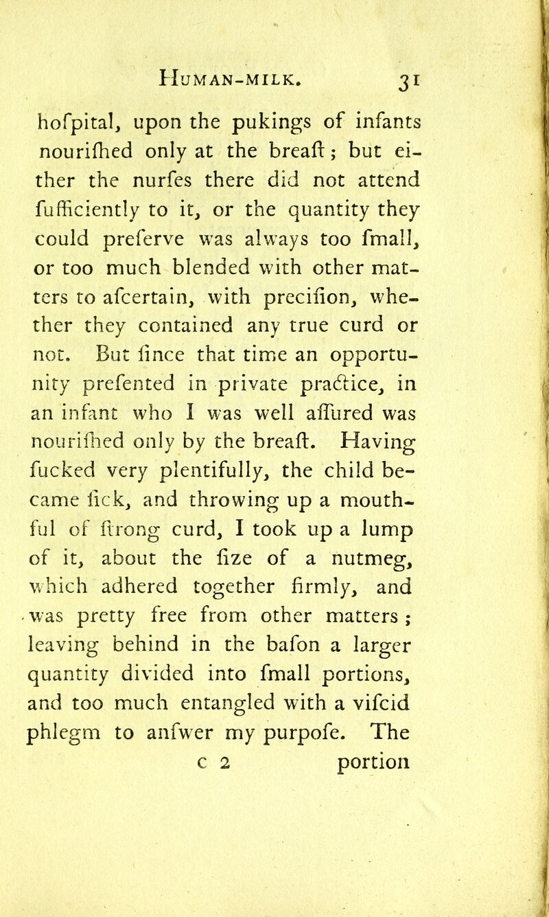 hofpital, upon the pukings of infants nourifhed only at the breafi:; but ei- ther the nurfes there did not attend fufficiently to it, or the quantity they could preferve was always too fmall, or too much blended with other mat- ters to afcertain, with preciiion, whe- ther they contained any true curd or not. But lince that time an opportu- nity prefented in private pradlice,, in an infant who I was well alTured was nouriflied only by the breafi. Having fucked very plentifully, the child be- came lick, and throwing up a mouth- ful of ftrong curd, I took up a lump of it, about the lize of a nutmeg, which adhered together firmly, and was pretty free from other matters ; leaving behind in the bafon a larger quantity divided into fmall portions, and too much entangled with a vifcid phlegm to anfw er my purpofe. The c 2 portion