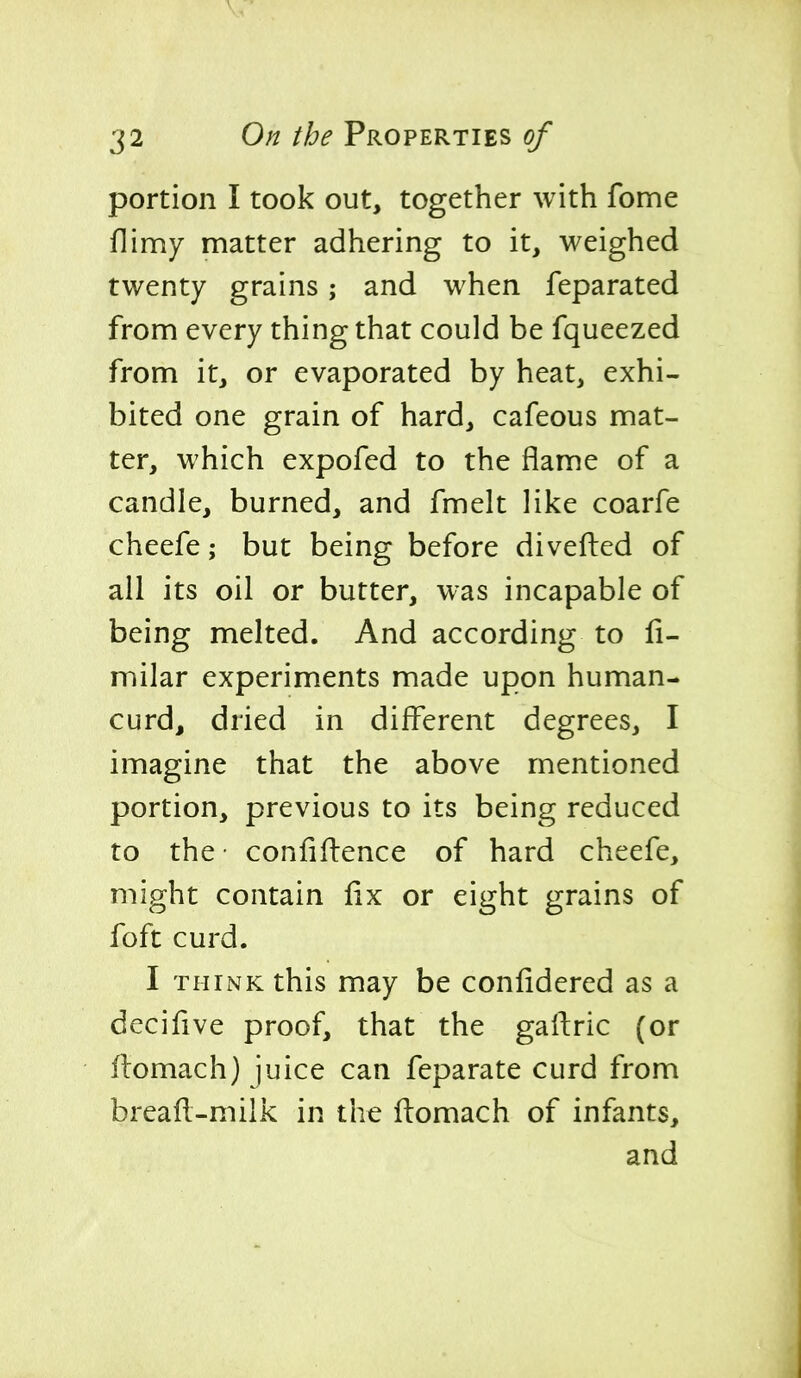 portion I took out, together with fome flimy matter adhering to it, weighed twenty grains; and when feparated from every thing that could be fqueezed from it, or evaporated by heat, exhi- bited one grain of hard, cafeous mat- ter, which expofed to the flame of a candle, burned, and fmelt like coarfe cheefe; but being before diverted of all its oil or butter, was incapable of being melted. And according to fi- milar experiments made upon human- curd, dried in different degrees, I imagine that the above mentioned portion, previous to its being reduced to the confiftence of hard cheefe, might contain fix or eight grains of foft curd. I THINK this may be coniidered as a decifive proof, that the gaftric (or flomach) juice can feparate curd from breafl-milk in the flomach of infants, and