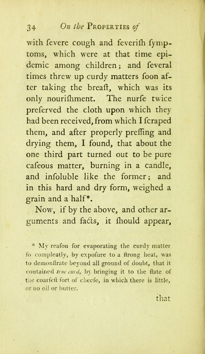 with fevere cough and feveriih fymp- toms, which were at that time epi- demic among children; and feveral times threw up curdy matters foon af- ter taking the breaft, which was its only nourifhment. The nurfe twice preferved the cloth upon which they had been received, from which I fcraped them, and after properly preffing and drying them, I found, that about the one third part turned out to be pure cafeous matter, burning in a candle, and infoluble like the former; and in this hard and dry form, weighed a grain and a half*. Now, if by the above, and other ar- guments and fad:s, it fhould appear, * My reafon for evaporating the curdy matter fo compleatly, by expofure to a ftrong heat, was to demonlirate beyond all ground of doubt, that it contained true curd, by bringing it to the ftate of tlie coaifefl fort of checfe, in which there is little, or no oil or butter. that