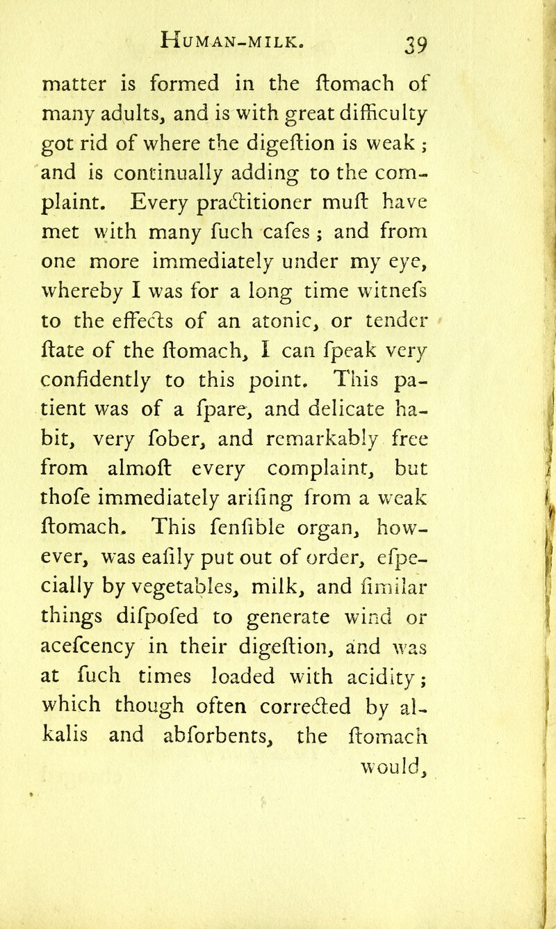 matter is formed in the ftomach of many adults, and is with great difficulty got rid of where the digeftion is weak ; and is continually adding to the com- plaint. Every practitioner mufi: have met with many fuch cafes; and from one more immediately under my eye, whereby I was for a long time witnefs to the efFecls of an atonic, or tender ' ftate of the ftomach, I can fpeak very confidently to this point. This pa- tient was of a fpare, and delicate ha- bit, very fober, and remarkably free from almofl every complaint, but thofe immediately arifing from a weak flomach. This fenfible organ, how- ever, was ealily put out of order, efpe- cially by vegetables, milk, and fimilar things difpofed to generate wind or acefcency in their digeftion, and was at fuch times loaded with acidity; which though often corrected by al- kalis and abforbents, the ftomach would.