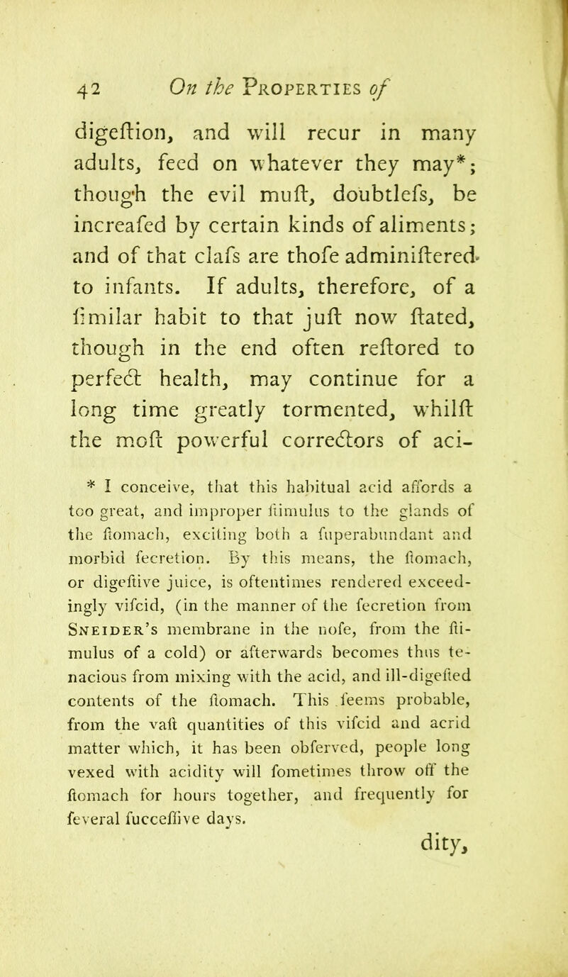 digeflion, and will recur in many adultSj feed on whatever they may*; though the evil mufb, doubtlefs, be increafed by certain kinds of aliments; and of that clafs are thofe adminiftered- to infants. If adults, therefore, of a limilar habit to that juft now ftated, though in the end often reftored to perfedl health, may continue for a long time greatly tormented, whilfl: the m.oft powerful correcfliors of aci- * I conceive, that this habitual acid affords a too great, and improper iiiniulus to the glands of the flomacli, excitijig both a fiiperabundant and morbid fecretion. By this means, the ftomach, or digoftive juice, is oftentimes rendered exceed- ingly vifcid, (in the manner of the fecretion from Sneider's membrane in the nofe, from the fli- mulus of a cold) or afterwards becomes thus te- nacious from mixing with the acid, and ill-digefted contents of the ftomach. This feems probable, from the vaft quantities of this vifcid and acrid matter which, it has been obferved, people long vexed with acidity will fometimes throw off the ftomach for hours together, and frequently for feveral fucceflive days. dity.