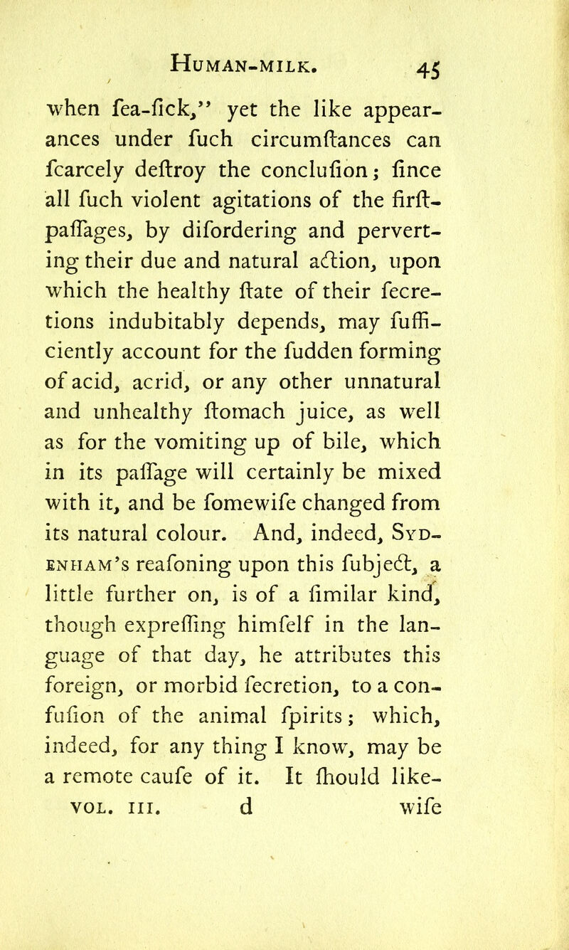 when fea-fick/' yet the like appear- ances under fuch circumftances can fcarcely deftroy the conclufion; fince all fuch violent agitations of the firft- palfages, by difordering and pervert- ing their due and natural acHiion^ upon which the healthy ftate of their fecre- tions indubitably depends, may fuffi- ciently account for the fudden forming of acid, acrid, or any other unnatural and unhealthy ftomach juice, as well as for the vomiting up of bile, which in its palTage will certainly be mixed with it, and be fomewife changed from its natural colour. And, indeed, Syd- enham's reafoning upon this fubjedt, a little further on, is of a fimilar kind, though expreffing himfelf in the lan- guage of that day, he attributes this foreign, or morbid fecretion, to a con- fufion of the animal fpirits; which, indeed, for any thing I know, may be a remote caufe of it. It fhould like- voL. III. d wife