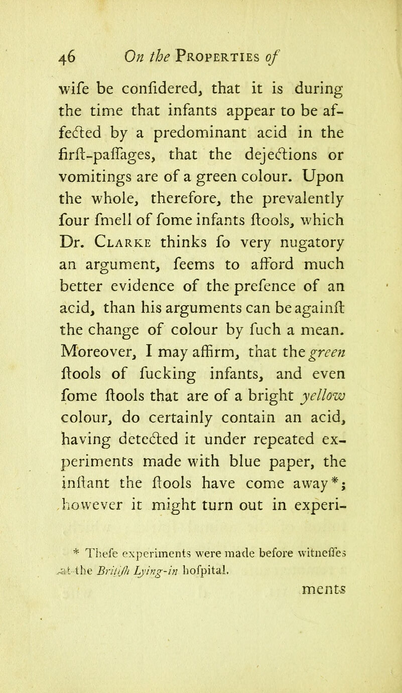 wife be confidered, that it is during the time that infants appear to be af- fedted by a predominant acid in the firft-palTages, that the deje(ftions or vomitings are of a green colour. Upon the whole, therefore, the prevalently four fmell of fome infants ftools, which Dr. Clarke thinks fo very nugatory an argument, feems to afford much better evidence of the prefence of an acid, than his arguments can beagainit the change of colour by fuch a mean. Moreover, I may affirm, that iht green ftools of fucking infants, and even fome ftools that are of a bright yellow colour, do certainly contain an acid, having dete6led it under repeated ex- periments made with blue paper, the jnllant the flools have come away*; Jiowever it might turn out in experi- * Thefe experiments were made before witneffes ..-at the Briljjh Lying-in hofpital. ments