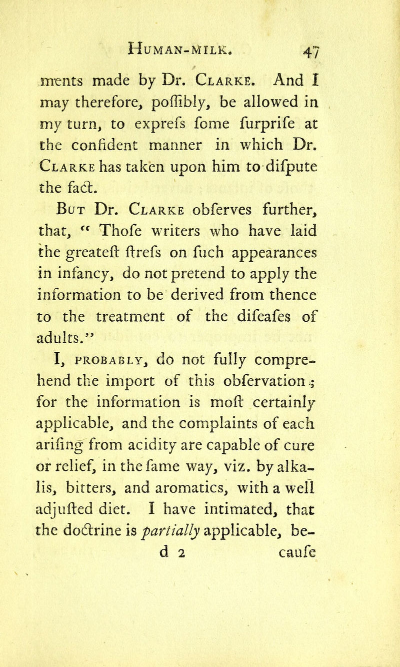 .* m^nts made by Dr. Clarke. And I may therefore, poffibly, be allowed in , my turn, to exprefs feme furprife at the confident manner in which Dr. Clarke has taken upon him to difpute the facl. But Dr. Clarke obferves further, that, Thofe writers who have laid - the greatefl: ftrefs on fuch appearances in infancy, do not pretend to apply the information to be derived from thence to the treatment of the difeafes of adults. I, probably, do not fully compre- hend the import of this obfervation for the information is mofi: certainly applicable, and the complaints of each ariiing from acidity are capable of cure or relief, in the fame way, viz. by alka- lis, bitters, and aromatics, with a well adjufted diet. I have intimated, that the dodlrine is partially applicable, be- d 2 caufe