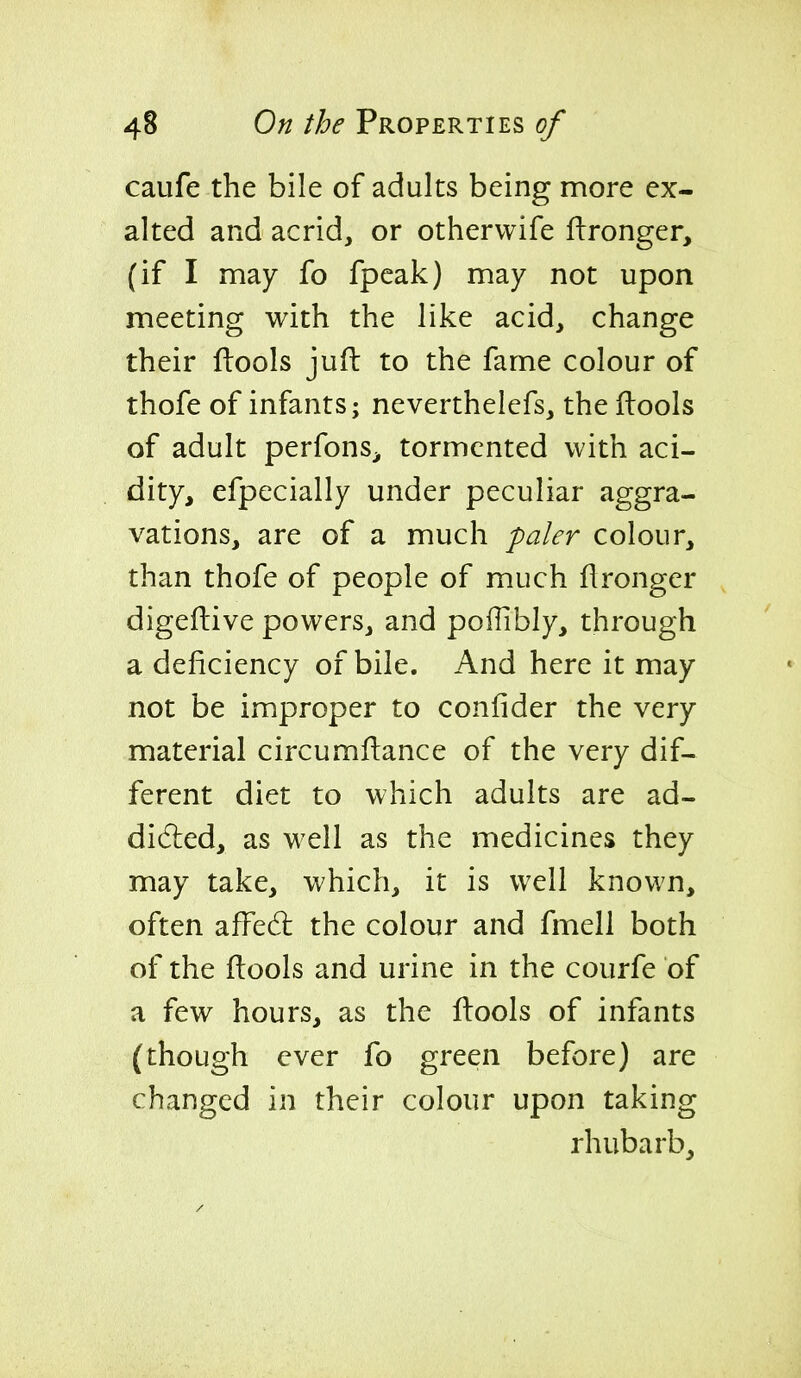 caufe the bile of adults being more ex- alted and acrid, or othervvife ftronger, (if I may fo fpcak) may not upon meeting with the like acid, change their ftools jufl to the fame colour of thofe of infants; neverthelefs, the ftools of adult perfons^ tormented with aci- dity, efpecially under peculiar aggra- vations, are of a much paler colour, than thofe of people of much flronger digeftive powers, and poiTibly, through a deficiency of bile. And here it may not be improper to confider the very material circumftance of the very dif- ferent diet to which adults are ad- didled, as well as the medicines they may take, which, it is well known, often affedl the colour and fmell both of the ftools and urine in the courfe of a few hours, as the ftools of infants (though ever fo green before) are changed in their colour upon taking rhubarb.